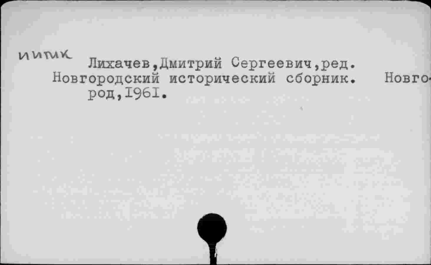 ﻿и V»T\AVC
Лихачев,Дмитрий Сергеевич,ред.
Новгородский исторический сборник.
Нов г о-
род,1961.